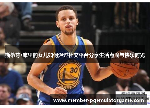 斯蒂芬·库里的女儿如何通过社交平台分享生活点滴与快乐时光
