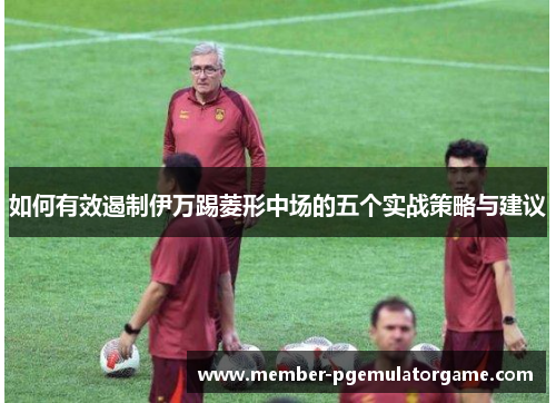 如何有效遏制伊万踢菱形中场的五个实战策略与建议