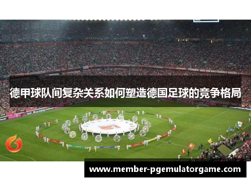 德甲球队间复杂关系如何塑造德国足球的竞争格局