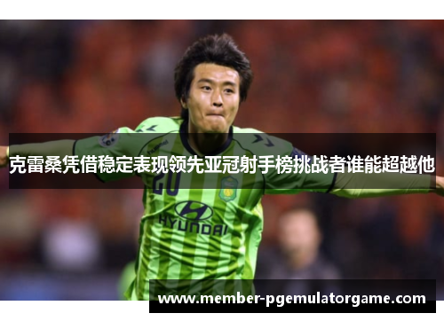 克雷桑凭借稳定表现领先亚冠射手榜挑战者谁能超越他
