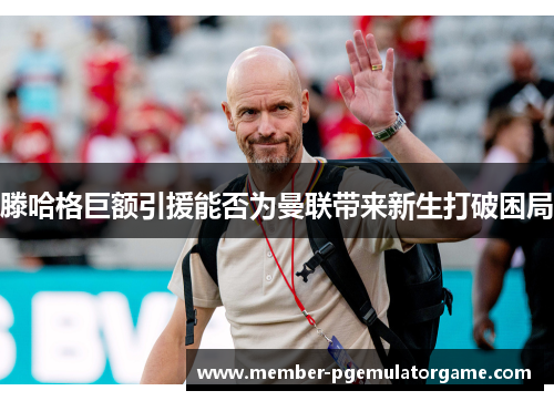 滕哈格巨额引援能否为曼联带来新生打破困局