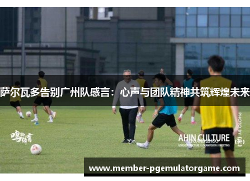 萨尔瓦多告别广州队感言：心声与团队精神共筑辉煌未来