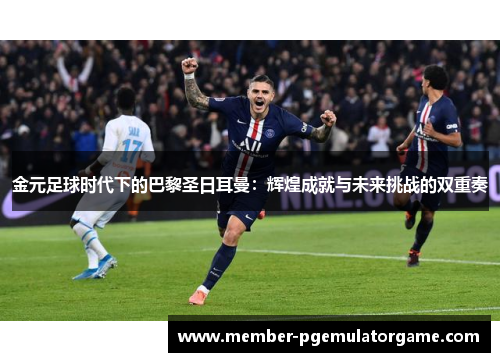 金元足球时代下的巴黎圣日耳曼：辉煌成就与未来挑战的双重奏