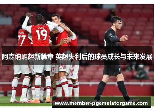 阿森纳崛起新篇章 英超失利后的球员成长与未来发展