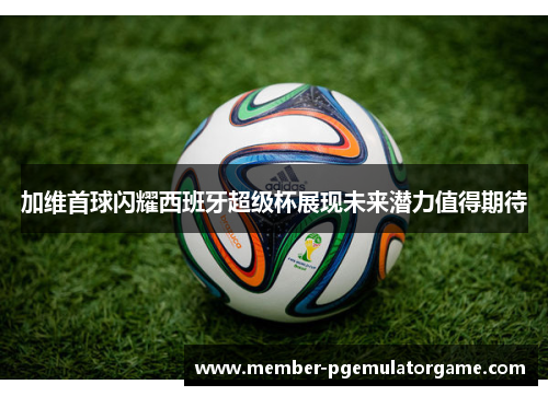 加维首球闪耀西班牙超级杯展现未来潜力值得期待