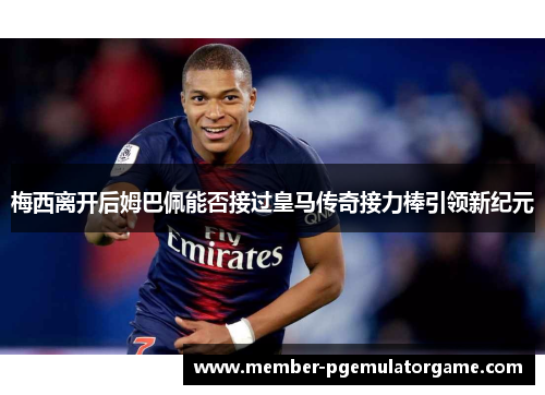 梅西离开后姆巴佩能否接过皇马传奇接力棒引领新纪元
