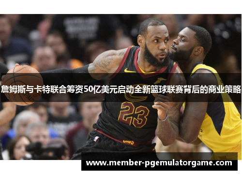 詹姆斯与卡特联合筹资50亿美元启动全新篮球联赛背后的商业策略