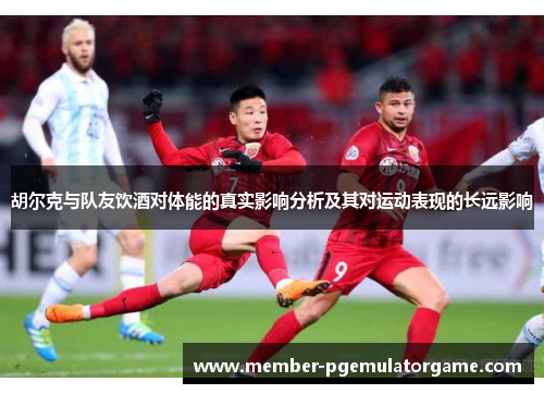 胡尔克与队友饮酒对体能的真实影响分析及其对运动表现的长远影响