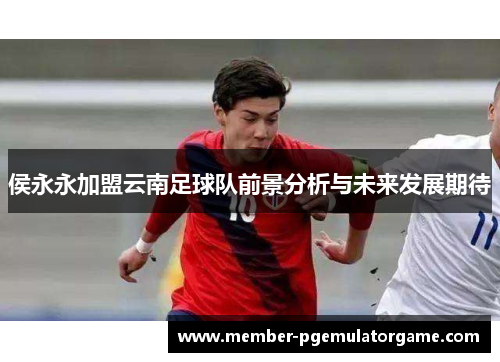侯永永加盟云南足球队前景分析与未来发展期待