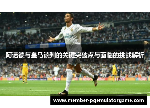 阿诺德与皇马谈判的关键突破点与面临的挑战解析