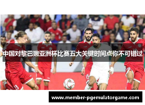中国对黎巴嫩亚洲杯比赛五大关键时间点你不可错过