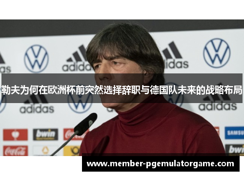勒夫为何在欧洲杯前突然选择辞职与德国队未来的战略布局