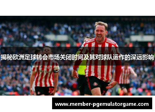揭秘欧洲足球转会市场关闭时间及其对球队运作的深远影响