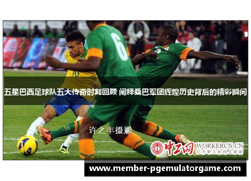 五星巴西足球队五大传奇时刻回顾 阐释桑巴军团辉煌历史背后的精彩瞬间