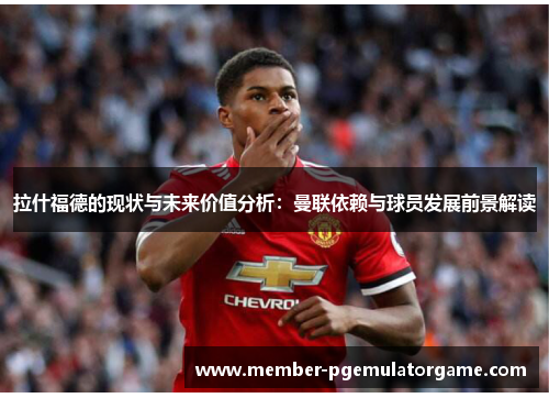 拉什福德的现状与未来价值分析：曼联依赖与球员发展前景解读