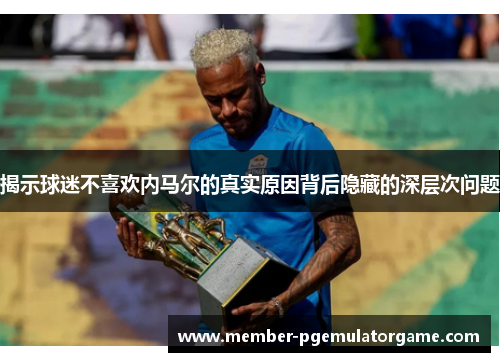 揭示球迷不喜欢内马尔的真实原因背后隐藏的深层次问题