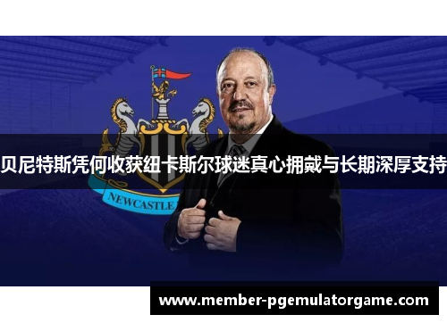 贝尼特斯凭何收获纽卡斯尔球迷真心拥戴与长期深厚支持