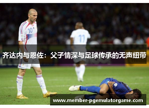 齐达内与恩佐：父子情深与足球传承的无声纽带