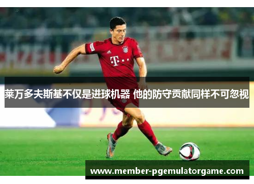 莱万多夫斯基不仅是进球机器 他的防守贡献同样不可忽视