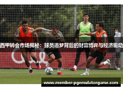 西甲转会市场揭秘：球员追梦背后的财富博弈与经济驱动