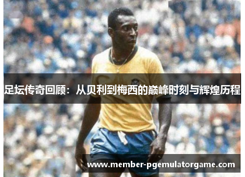 足坛传奇回顾：从贝利到梅西的巅峰时刻与辉煌历程