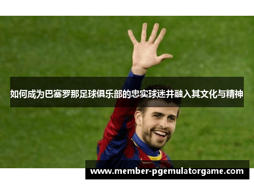 如何成为巴塞罗那足球俱乐部的忠实球迷并融入其文化与精神