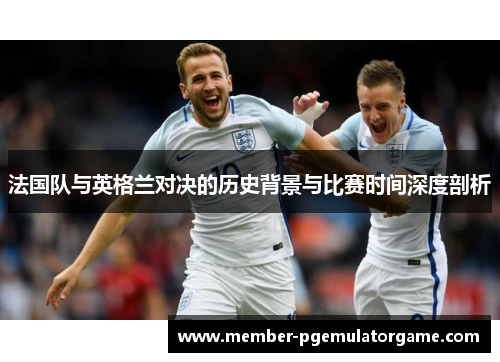 法国队与英格兰对决的历史背景与比赛时间深度剖析