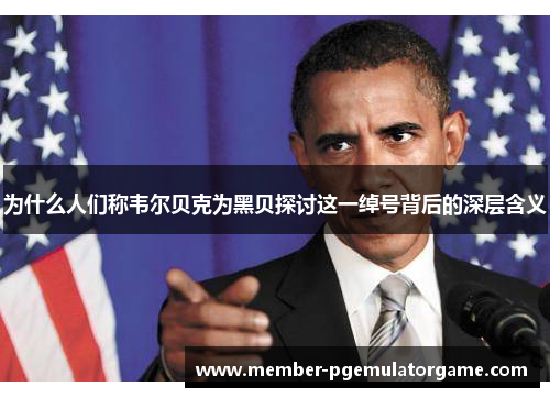 为什么人们称韦尔贝克为黑贝探讨这一绰号背后的深层含义 为什么人们称韦尔贝克为黑贝探讨这一绰号背后的深层含义