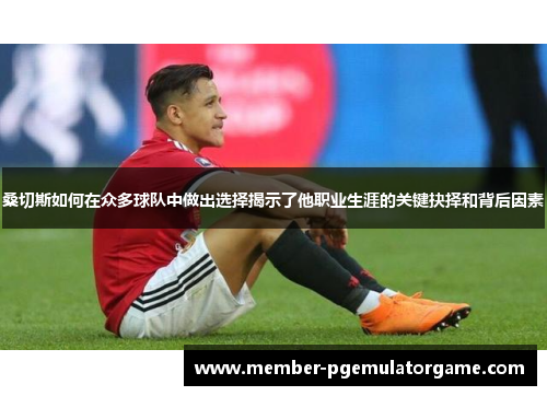 桑切斯如何在众多球队中做出选择揭示了他职业生涯的关键抉择和背后因素