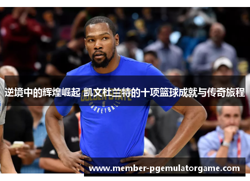 逆境中的辉煌崛起 凯文杜兰特的十项篮球成就与传奇旅程