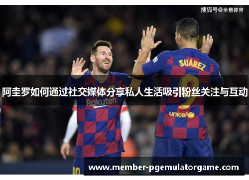 阿圭罗如何通过社交媒体分享私人生活吸引粉丝关注与互动