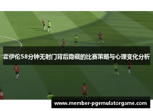 霍伊伦58分钟无射门背后隐藏的比赛策略与心理变化分析