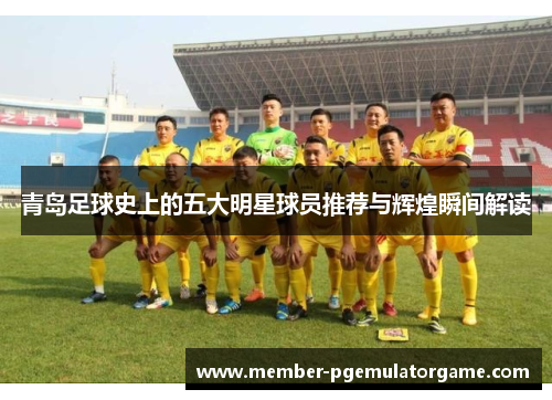 青岛足球史上的五大明星球员推荐与辉煌瞬间解读