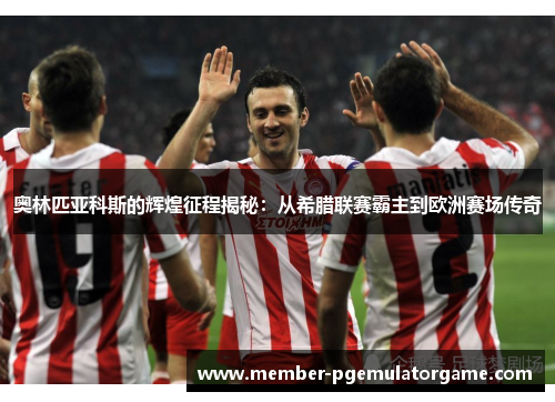 奥林匹亚科斯的辉煌征程揭秘：从希腊联赛霸主到欧洲赛场传奇