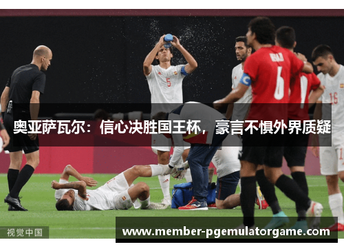 奥亚萨瓦尔：信心决胜国王杯，豪言不惧外界质疑