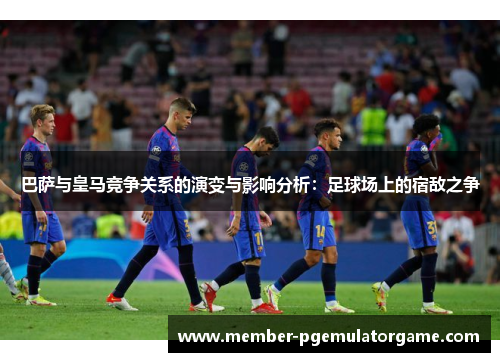 巴萨与皇马竞争关系的演变与影响分析：足球场上的宿敌之争