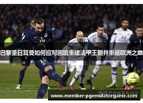 巴黎圣日耳曼如何应对困境重建法甲王朝并重返欧洲之巅