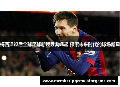 梅西退役后全球足球新领导者崛起 探索未来时代的球场新星