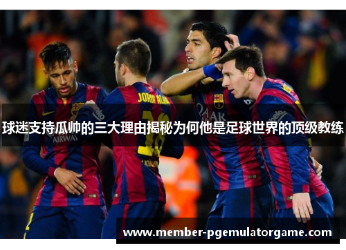 球迷支持瓜帅的三大理由揭秘为何他是足球世界的顶级教练