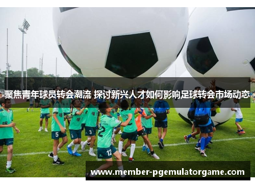 聚焦青年球员转会潮流 探讨新兴人才如何影响足球转会市场动态