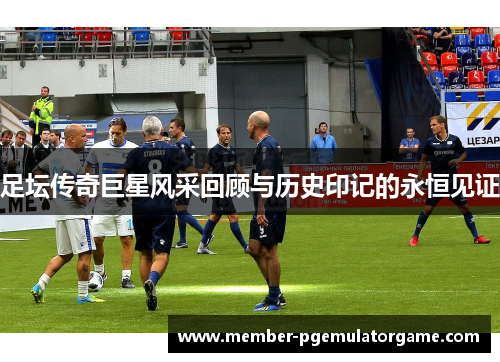 足坛传奇巨星风采回顾与历史印记的永恒见证