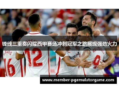 锋线三重奏闪耀西甲赛场冲刺冠军之路展现强劲火力
